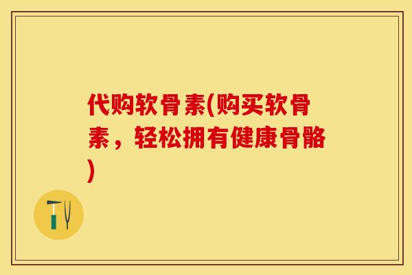 代购软骨素(购买软骨素，轻松拥有健康骨骼)