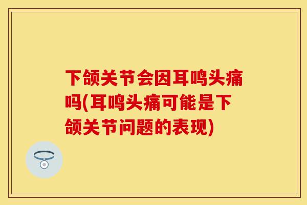 下颌关节会因耳鸣头痛吗(耳鸣头痛可能是下颌关节问题的表现)