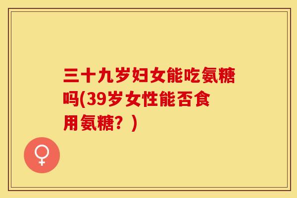 三十九岁妇女能吃氨糖吗(39岁女性能否食用氨糖？)