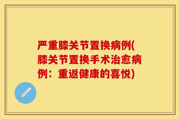 严重膝关节置换病例(膝关节置换手术治愈病例：重返健康的喜悦)