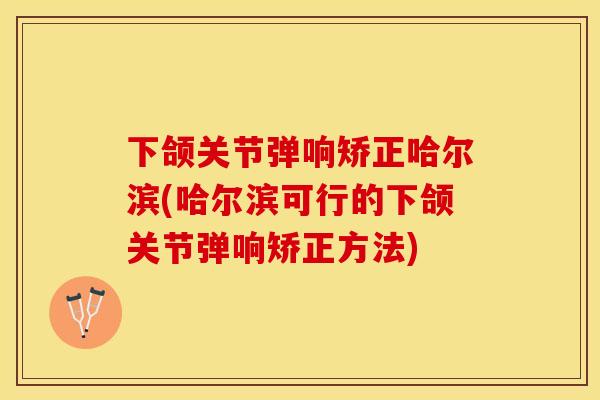 下颌关节弹响矫正哈尔滨(哈尔滨可行的下颌关节弹响矫正方法)