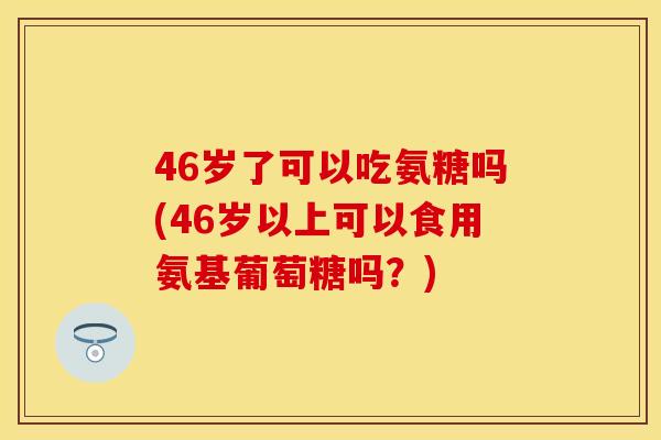 46岁了可以吃氨糖吗(46岁以上可以食用氨基葡萄糖吗？)