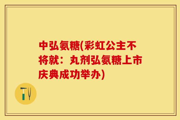中弘氨糖(彩虹公主不将就：丸剂弘氨糖上市庆典成功举办)
