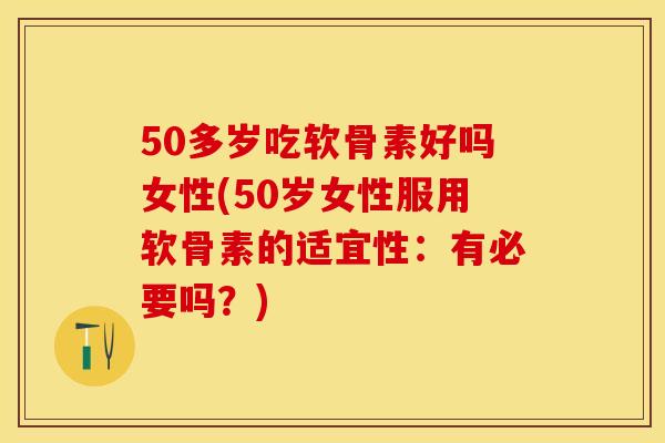 50多岁吃软骨素好吗女性(50岁女性服用软骨素的适宜性：有必要吗？)