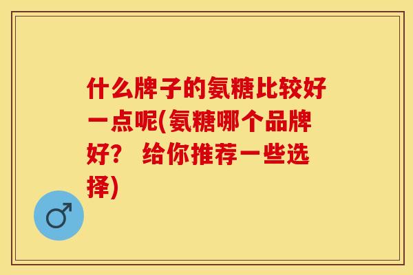 什么牌子的氨糖比较好一点呢(氨糖哪个品牌好？ 给你推荐一些选择)