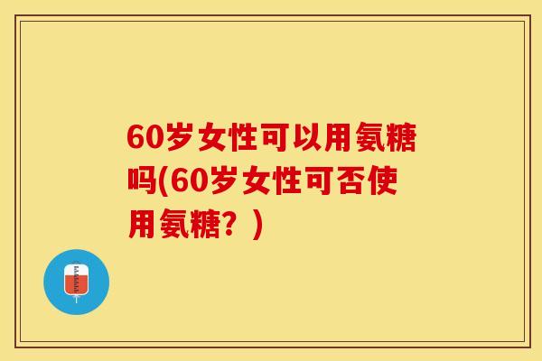 60岁女性可以用氨糖吗(60岁女性可否使用氨糖？)