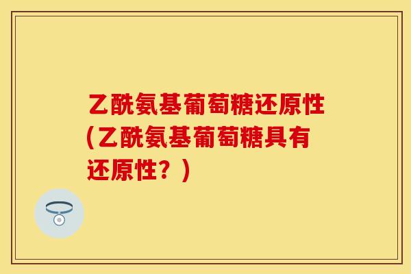 乙酰氨基葡萄糖还原性(乙酰氨基葡萄糖具有还原性？)