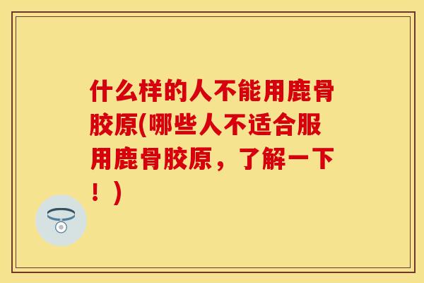 什么样的人不能用鹿骨胶原(哪些人不适合服用鹿骨胶原，了解一下！)