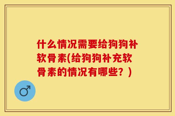 什么情况需要给狗狗补软骨素(给狗狗补充软骨素的情况有哪些？)