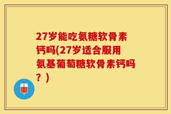 27岁能吃氨糖软骨素钙吗(27岁适合服用氨基葡萄糖软骨素钙吗？)