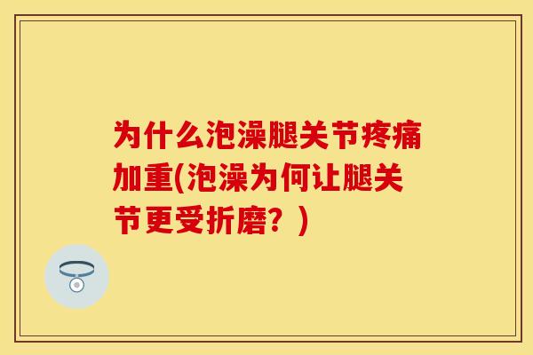 为什么泡澡腿关节疼痛加重(泡澡为何让腿关节更受折磨？)