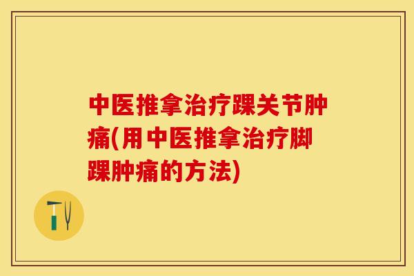 中医推拿治疗踝关节肿痛(用中医推拿治疗脚踝肿痛的方法)