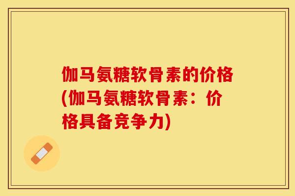 伽马氨糖软骨素的价格(伽马氨糖软骨素：价格具备竞争力)