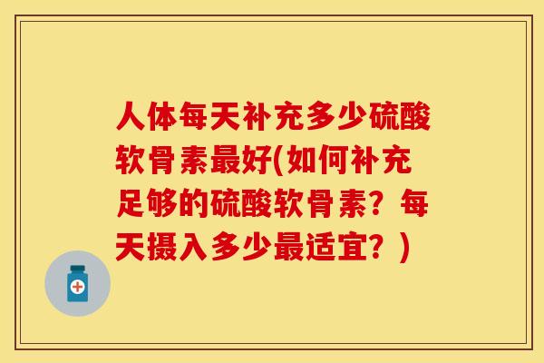 人体每天补充多少硫酸软骨素最好(如何补充足够的硫酸软骨素？每天摄入多少最适宜？)