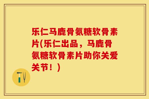 乐仁马鹿骨氨糖软骨素片(乐仁出品，马鹿骨氨糖软骨素片助你关爱关节！)