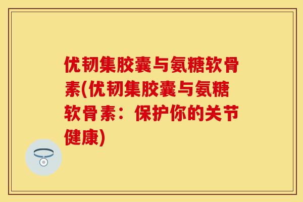 优韧集胶囊与氨糖软骨素(优韧集胶囊与氨糖软骨素：保护你的关节健康)