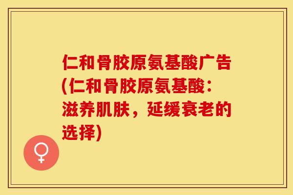 仁和骨胶原氨基酸广告(仁和骨胶原氨基酸：滋养肌肤，延缓衰老的选择)