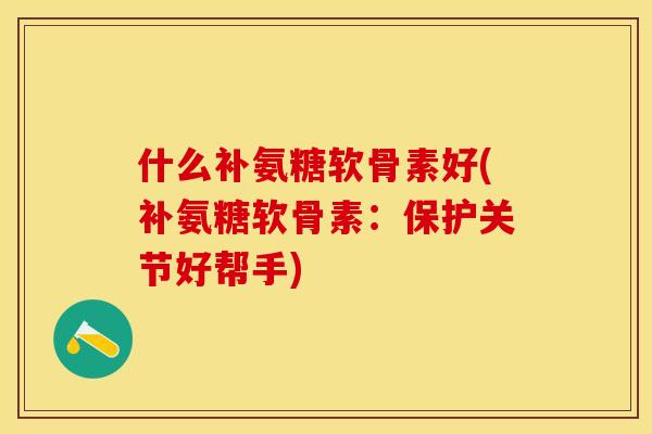 什么补氨糖软骨素好(补氨糖软骨素：保护关节好帮手)