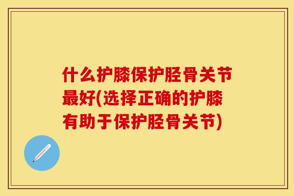 什么护膝保护胫骨关节最好(选择正确的护膝有助于保护胫骨关节)