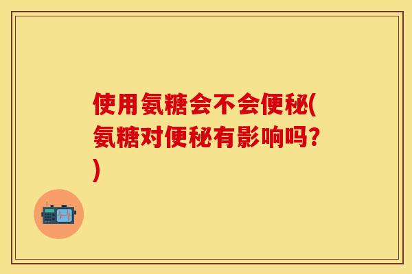 使用氨糖会不会便秘(氨糖对便秘有影响吗？)