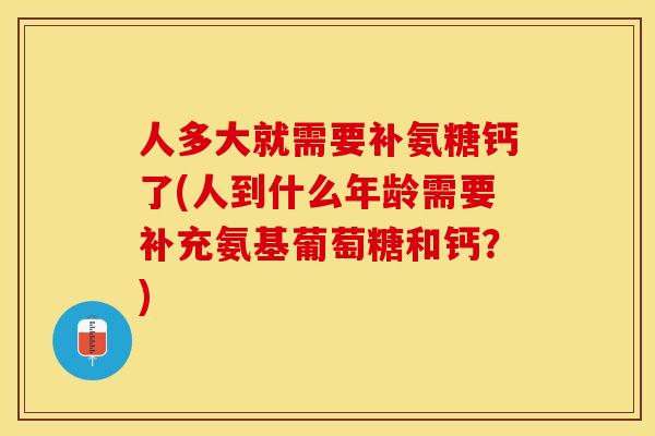 人多大就需要补氨糖钙了(人到什么年龄需要补充氨基葡萄糖和钙？)