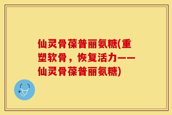 仙灵骨葆普丽氨糖(重塑软骨，恢复活力——仙灵骨葆普丽氨糖)