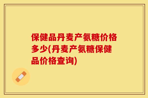 保健品丹麦产氨糖价格多少(丹麦产氨糖保健品价格查询)