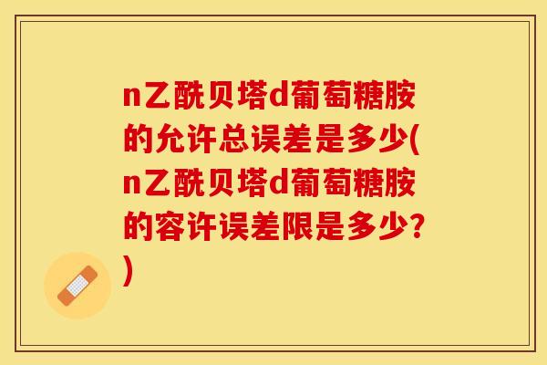 n乙酰贝塔d葡萄糖胺的允许总误差是多少(n乙酰贝塔d葡萄糖胺的容许误差限是多少？)