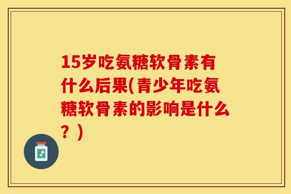 15岁吃氨糖软骨素有什么后果(青少年吃氨糖软骨素的影响是什么？)