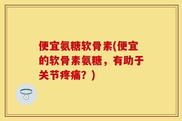便宜氨糖软骨素(便宜的软骨素氨糖，有助于关节疼痛？)