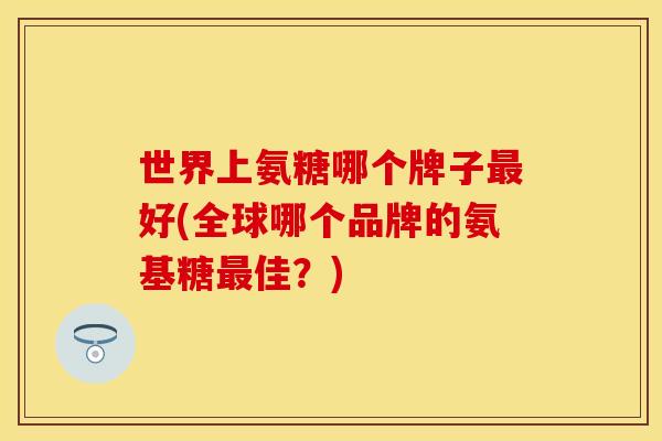 世界上氨糖哪个牌子最好(全球哪个品牌的氨基糖最佳？)