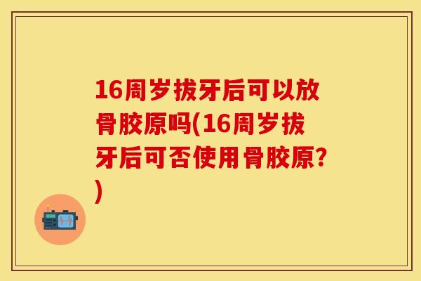16周岁拔牙后可以放骨胶原吗(16周岁拔牙后可否使用骨胶原？)