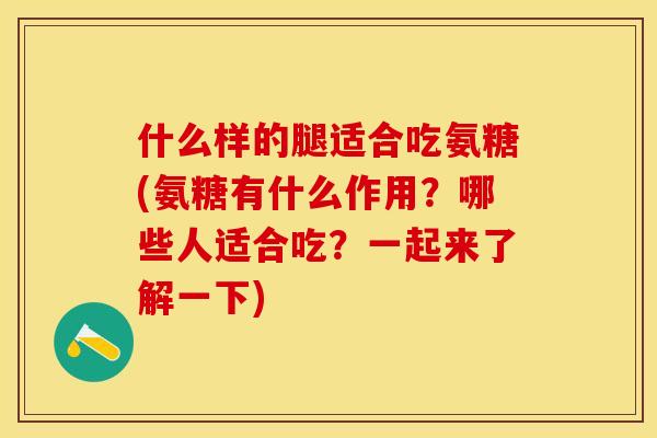 什么样的腿适合吃氨糖(氨糖有什么作用？哪些人适合吃？一起来了解一下)
