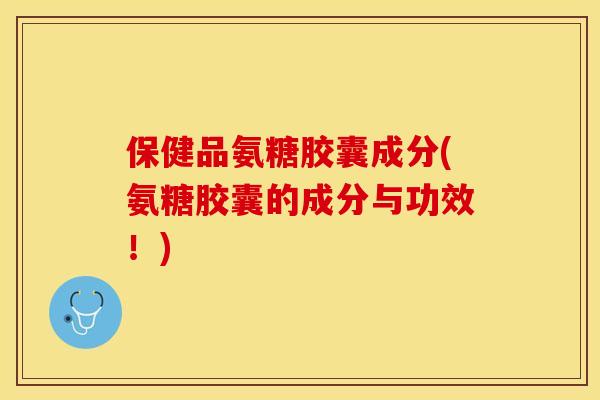 保健品氨糖胶囊成分(氨糖胶囊的成分与功效！)