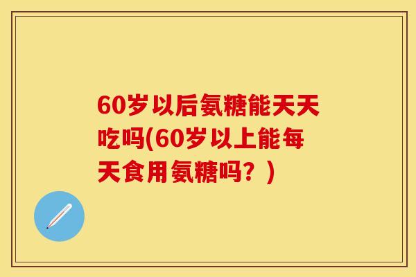 60岁以后氨糖能天天吃吗(60岁以上能每天食用氨糖吗？)