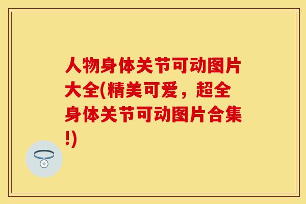 人物身体关节可动图片大全(精美可爱，超全身体关节可动图片合集!)