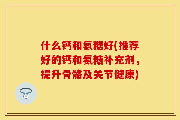 什么钙和氨糖好(推荐好的钙和氨糖补充剂，提升骨骼及关节健康)
