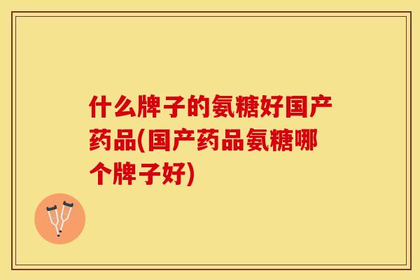 什么牌子的氨糖好国产药品(国产药品氨糖哪个牌子好)