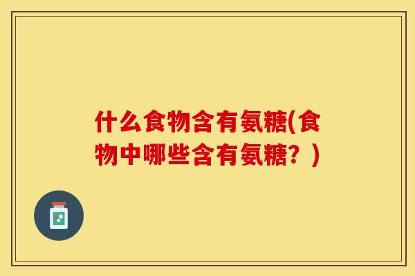 什么食物含有氨糖(食物中哪些含有氨糖？)