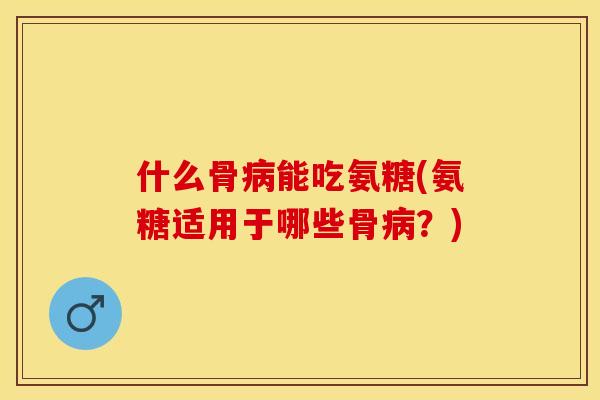 什么骨病能吃氨糖(氨糖适用于哪些骨病？)