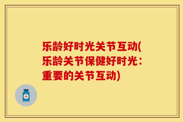 乐龄好时光关节互动(乐龄关节保健好时光：重要的关节互动)