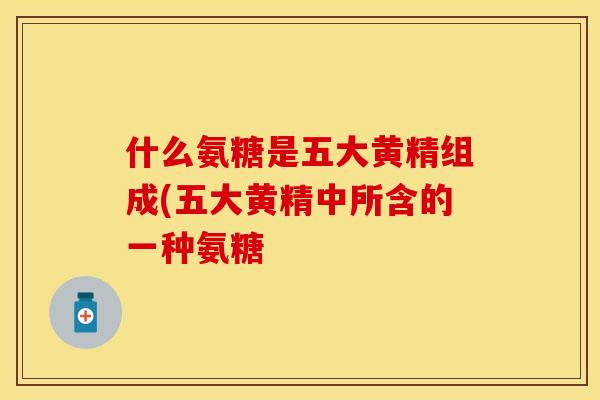 什么氨糖是五大黄精组成(五大黄精中所含的一种氨糖