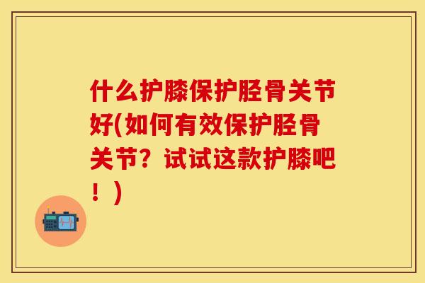 什么护膝保护胫骨关节好(如何有效保护胫骨关节？试试这款护膝吧！)