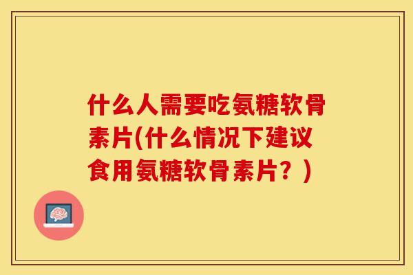 什么人需要吃氨糖软骨素片(什么情况下建议食用氨糖软骨素片？)