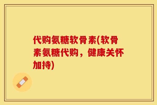 代购氨糖软骨素(软骨素氨糖代购，健康关怀加持)