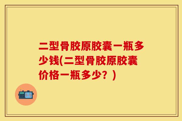 二型骨胶原胶囊一瓶多少钱(二型骨胶原胶囊价格一瓶多少？)