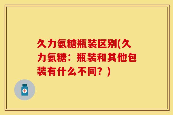 久力氨糖瓶装区别(久力氨糖：瓶装和其他包装有什么不同？)