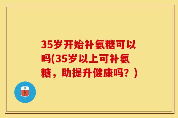 35岁开始补氨糖可以吗(35岁以上可补氨糖，助提升健康吗？)-第1张图片-关节保镖