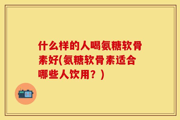 什么样的人喝氨糖软骨素好(氨糖软骨素适合哪些人饮用？)
