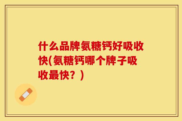 什么品牌氨糖钙好吸收快(氨糖钙哪个牌子吸收最快？)